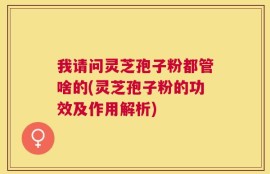 我请问灵芝孢子粉都管啥的(灵芝孢子粉的功效及作用解析)