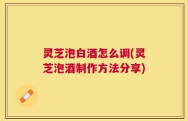 灵芝泡白酒怎么调(灵芝泡酒制作方法分享)
