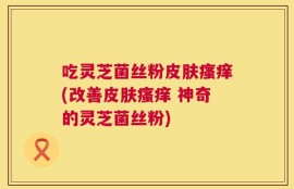 吃灵芝菌丝粉皮肤瘙痒(改善皮肤瘙痒 神奇的灵芝菌丝粉)