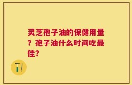 灵芝孢子油的保健用量？孢子油什么时间吃最佳？