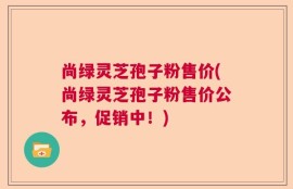尚绿灵芝孢子粉售价(尚绿灵芝孢子粉售价公布，促销中！)