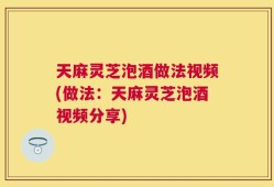 天麻灵芝泡酒做法视频(做法：天麻灵芝泡酒视频分享)