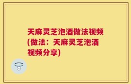 天麻灵芝泡酒做法视频(做法：天麻灵芝泡酒视频分享)