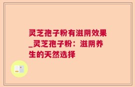 灵芝孢子粉有滋阴效果_灵芝孢子粉：滋阴养生的天然选择