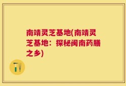 南靖灵芝基地(南靖灵芝基地：探秘闽南药膳之乡)