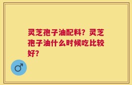 灵芝孢子油配料？灵芝孢子油什么时候吃比较好？