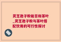 灵芝孢子粉能否和茶叶_灵芝孢子粉与茶叶搭配饮用的可行性探讨