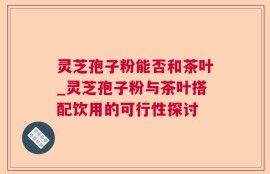 灵芝孢子粉能否和茶叶_灵芝孢子粉与茶叶搭配饮用的可行性探讨