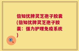 倍知优牌灵芝孢子胶囊(倍知优牌灵芝孢子胶囊：强力护理免疫系统)