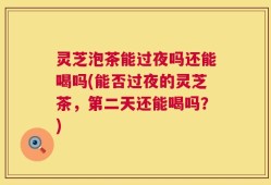 灵芝泡茶能过夜吗还能喝吗(能否过夜的灵芝茶，第二天还能喝吗？)