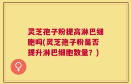 灵芝孢子粉提高淋巴细胞吗(灵芝孢子粉是否提升淋巴细胞数量？)