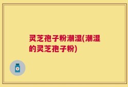 灵芝孢子粉潮湿(潮湿的灵芝孢子粉)