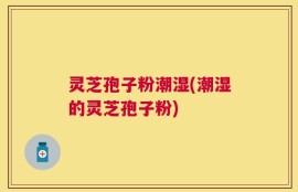 灵芝孢子粉潮湿(潮湿的灵芝孢子粉)
