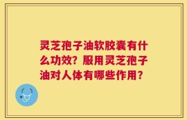 灵芝孢子油软胶囊有什么功效？服用灵芝孢子油对人体有哪些作用？