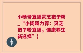 小杨哥直播灵芝孢子粉_“小杨哥力荐：灵芝孢子粉直播，健康养生新选择”)