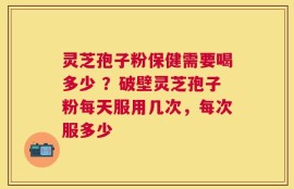 灵芝孢子粉保健需要喝多少 ？破壁灵芝孢子粉每天服用几次，每次服多少