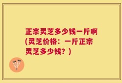 正宗灵芝多少钱一斤啊(灵芝价格：一斤正宗灵芝多少钱？)