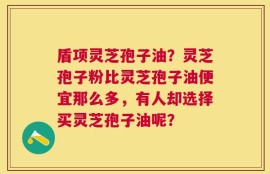 盾项灵芝孢子油？灵芝孢子粉比灵芝孢子油便宜那么多，有人却选择买灵芝孢子油呢？