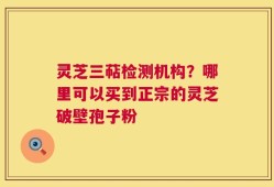灵芝三萜检测机构？哪里可以买到正宗的灵芝破壁孢子粉