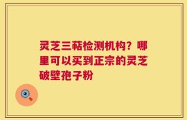 灵芝三萜检测机构？哪里可以买到正宗的灵芝破壁孢子粉
