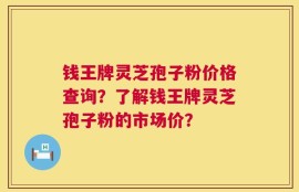 钱王牌灵芝孢子粉价格查询？了解钱王牌灵芝孢子粉的市场价？