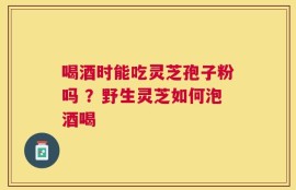 喝酒时能吃灵芝孢子粉吗 ？野生灵芝如何泡酒喝
