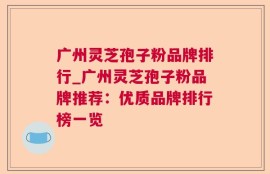 广州灵芝孢子粉品牌排行_广州灵芝孢子粉品牌推荐：优质品牌排行榜一览