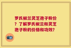 罗氏椒兰灵芝孢子粉价？了解罗氏椒兰和灵芝孢子粉的价格和功效？