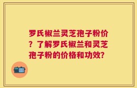 罗氏椒兰灵芝孢子粉价？了解罗氏椒兰和灵芝孢子粉的价格和功效？