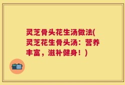 灵芝骨头花生汤做法(灵芝花生骨头汤：营养丰富，滋补健身！)