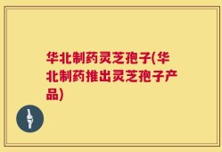 华北制药灵芝孢子(华北制药推出灵芝孢子产品)