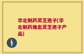 华北制药灵芝孢子(华北制药推出灵芝孢子产品)