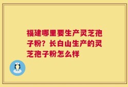 福建哪里要生产灵芝孢子粉？长白山生产的灵芝孢子粉怎么样