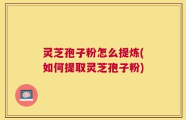 灵芝孢子粉怎么提炼(如何提取灵芝孢子粉)