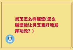 灵芝怎么样破壁(怎么破壁能让灵芝更好地发挥功效？)