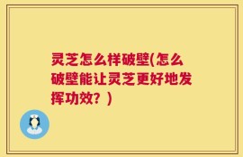 灵芝怎么样破壁(怎么破壁能让灵芝更好地发挥功效？)