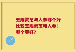 玉雕灵芝与人参哪个好比较玉雕灵芝和人参：哪个更好？