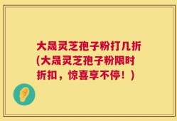 大晟灵芝孢子粉打几折(大晟灵芝孢子粉限时折扣，惊喜享不停！)