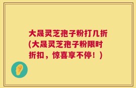 大晟灵芝孢子粉打几折(大晟灵芝孢子粉限时折扣，惊喜享不停！)