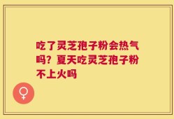 吃了灵芝孢子粉会热气吗？夏天吃灵芝孢子粉不上火吗