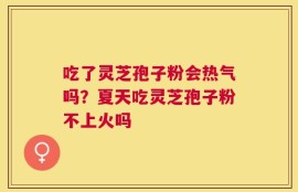吃了灵芝孢子粉会热气吗？夏天吃灵芝孢子粉不上火吗
