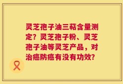 灵芝孢子油三萜含量测定？灵芝孢子粉、灵芝孢子油等灵芝产品，对治癌防癌有没有功效？