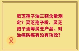 灵芝孢子油三萜含量测定？灵芝孢子粉、灵芝孢子油等灵芝产品，对治癌防癌有没有功效？