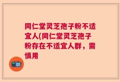 同仁堂灵芝孢子粉不适宜人(同仁堂灵芝孢子粉存在不适宜人群，需慎用