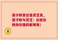 孢子粉贵还是灵芝贵_孢子粉与灵芝：比较价格和价值的新视角)