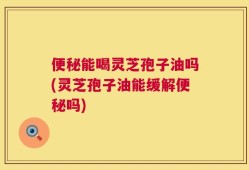便秘能喝灵芝孢子油吗(灵芝孢子油能缓解便秘吗)