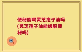便秘能喝灵芝孢子油吗(灵芝孢子油能缓解便秘吗)