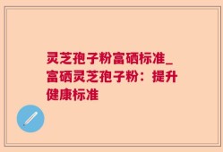 灵芝孢子粉富硒标准_富硒灵芝孢子粉：提升健康标准