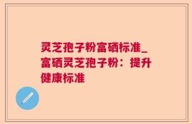 灵芝孢子粉富硒标准_富硒灵芝孢子粉：提升健康标准