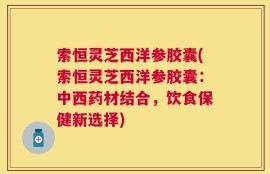 索恒灵芝西洋参胶囊(索恒灵芝西洋参胶囊：中西药材结合，饮食保健新选择)